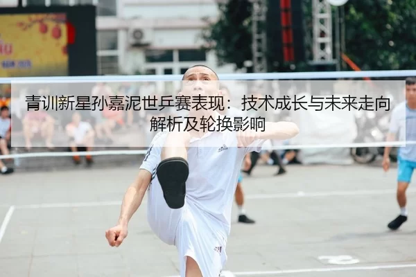 青训新星孙嘉泥世乒赛表现：技术成长与未来走向解析及轮换影响